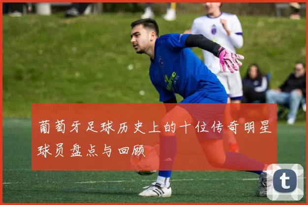 葡萄牙足球历史上的十位传奇明星球员盘点与回顾