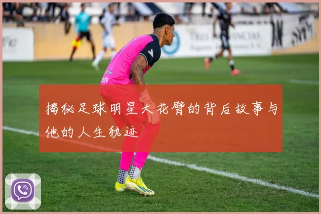 揭秘足球明星大花臂的背后故事与他的人生轨迹