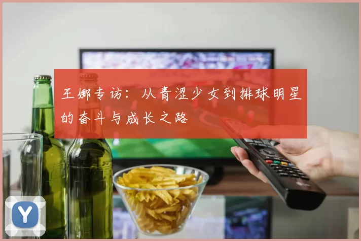 王娜专访：从青涩少女到排球明星的奋斗与成长之路