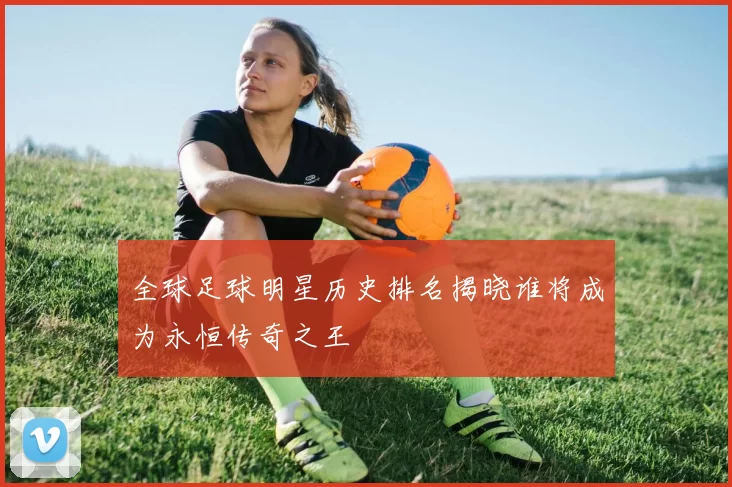 全球足球明星历史排名揭晓谁将成为永恒传奇之王
