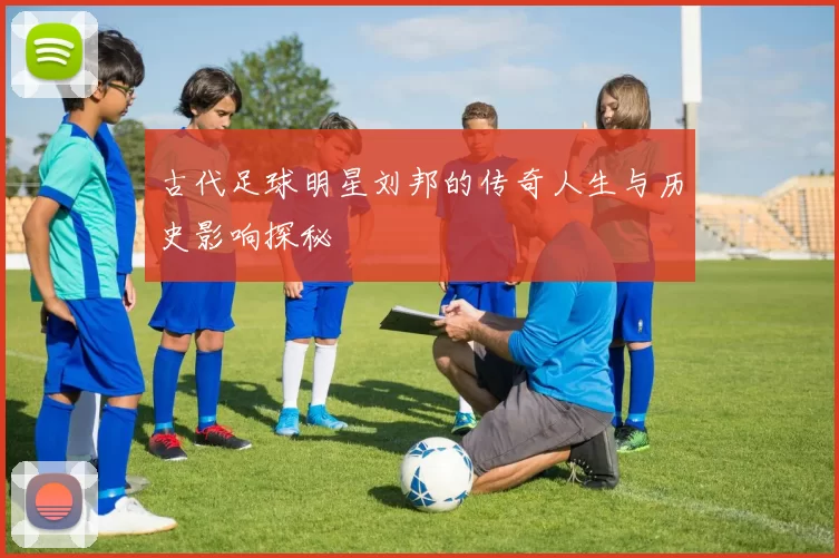 古代足球明星刘邦的传奇人生与历史影响探秘