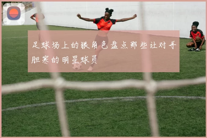 足球场上的狠角色盘点那些让对手胆寒的明星球员