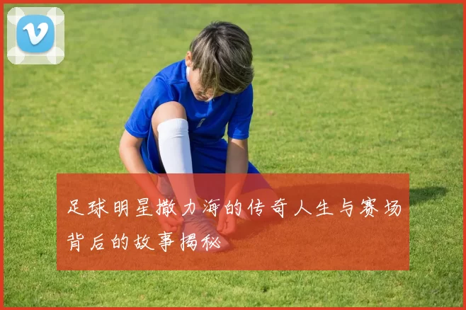 足球明星撒力海的传奇人生与赛场背后的故事揭秘