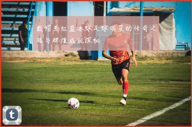 戴帽王红蓝冰球足球明星的传奇之路与辉煌成就探秘