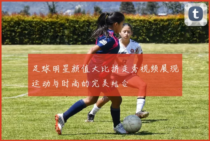 足球明星颜值大比拼走秀视频展现运动与时尚的完美结合