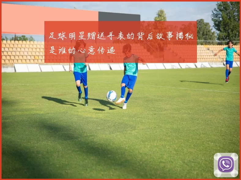 足球明星赠送手表的背后故事揭秘是谁的心意传递