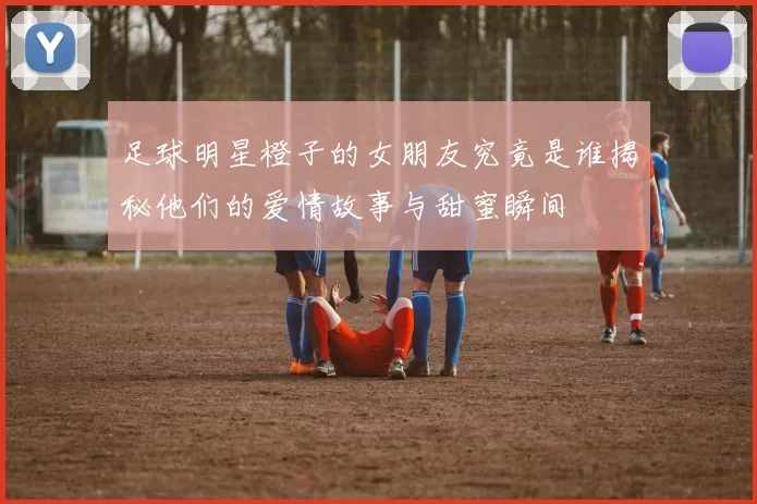 足球明星橙子的女朋友究竟是谁揭秘他们的爱情故事与甜蜜瞬间