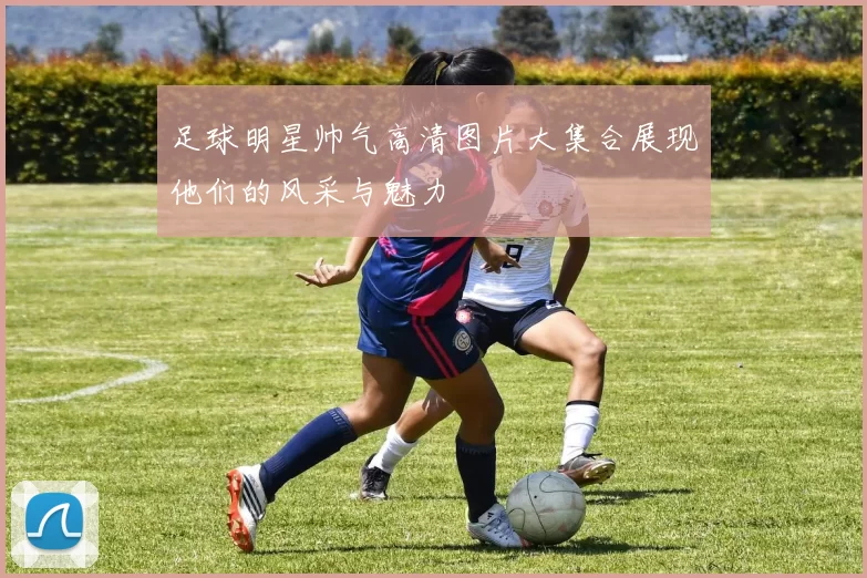 足球明星帅气高清图片大集合展现他们的风采与魅力