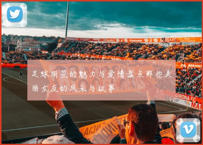 足球明星的魅力与爱情盘点那些美丽女友的风采与故事