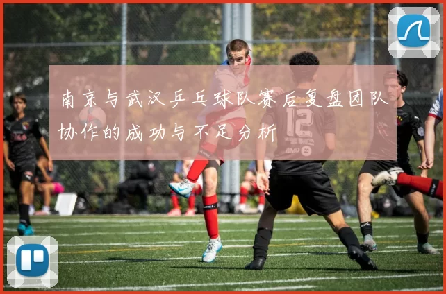 南京与武汉乒乓球队赛后复盘团队协作的成功与不足分析