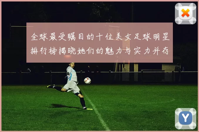 全球最受瞩目的十位美女足球明星排行榜揭晓她们的魅力与实力并存