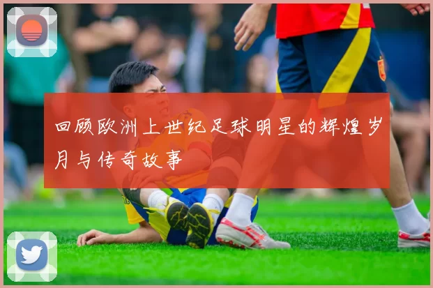 回顾欧洲上世纪足球明星的辉煌岁月与传奇故事
