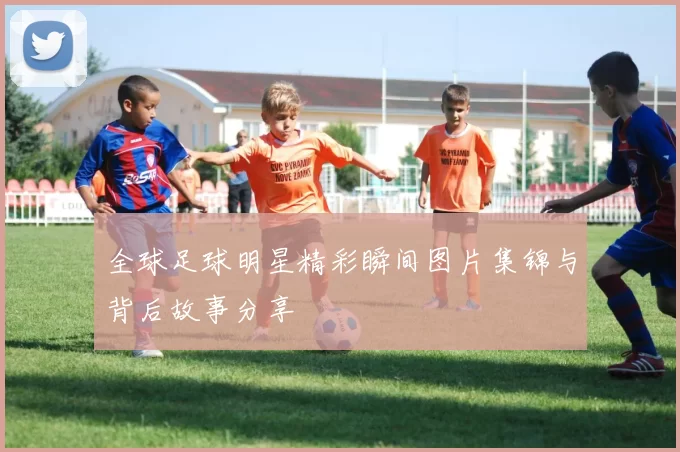 全球足球明星精彩瞬间图片集锦与背后故事分享