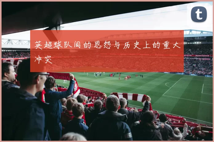 英超球队间的恩怨与历史上的重大冲突