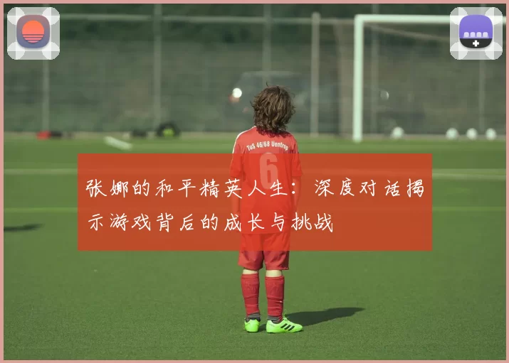 张娜的和平精英人生：深度对话揭示游戏背后的成长与挑战
