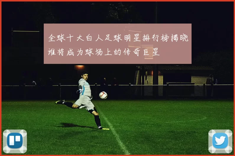 全球十大白人足球明星排行榜揭晓谁将成为球场上的传奇巨星