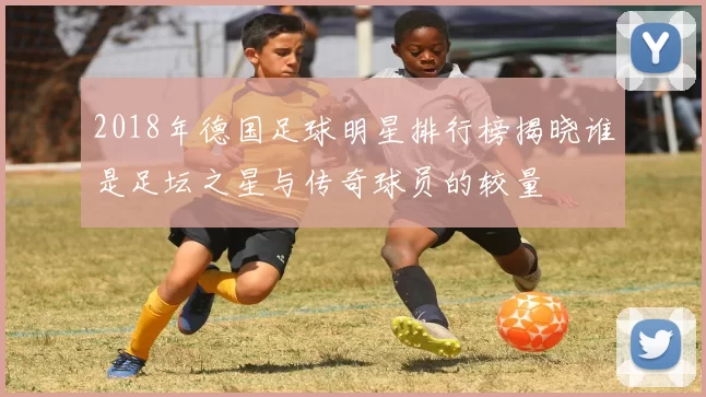 2018年德国足球明星排行榜揭晓谁是足坛之星与传奇球员的较量