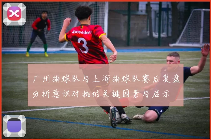 广州排球队与上海排球队赛后复盘分析意识对抗的关键因素与启示