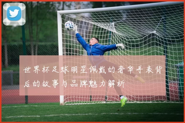 世界杯足球明星佩戴的奢华手表背后的故事与品牌魅力解析
