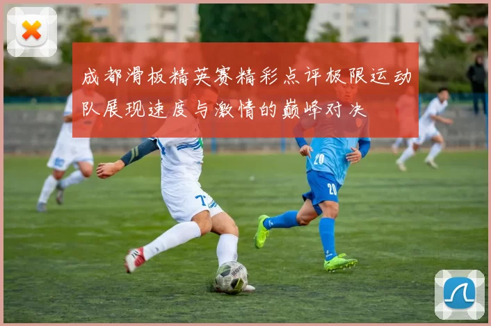 成都滑板精英赛精彩点评极限运动队展现速度与激情的巅峰对决