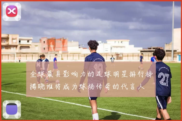 全球最具影响力的足球明星排行榜揭晓谁将成为球场传奇的代言人