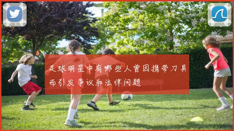足球明星中有哪些人曾因携带刀具而引发争议和法律问题