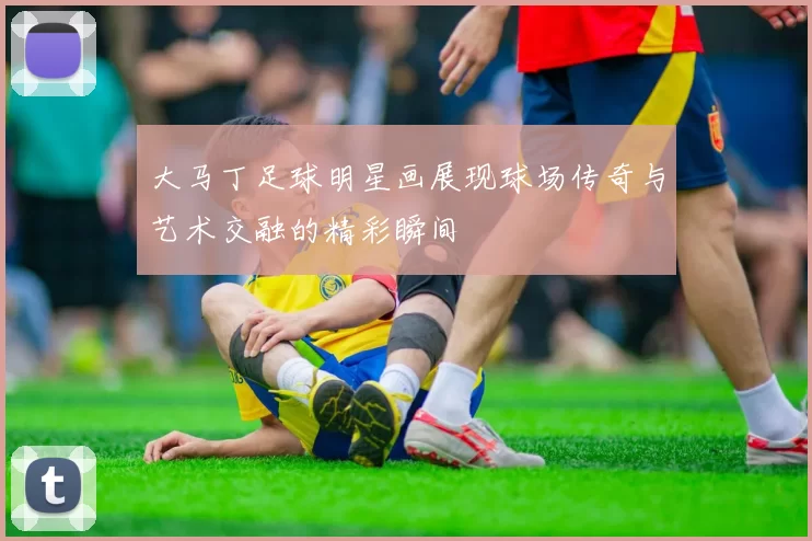 大马丁足球明星画展现球场传奇与艺术交融的精彩瞬间