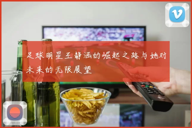 足球明星王静涵的崛起之路与她对未来的无限展望