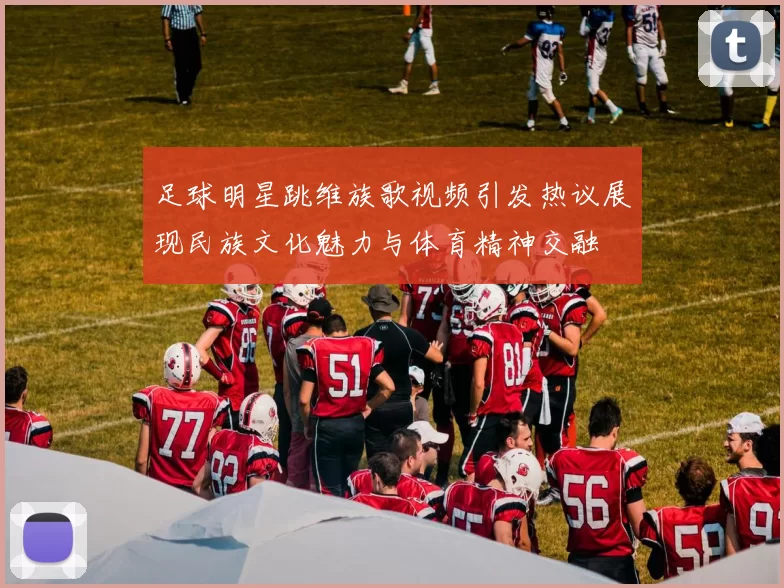 足球明星跳维族歌视频引发热议展现民族文化魅力与体育精神交融